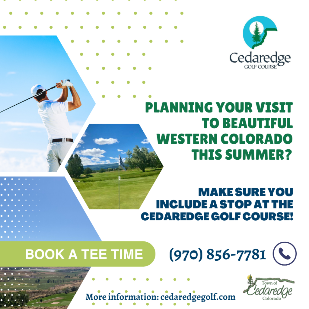 Hexagons withe scenes from the golf course and a golfer in them. Planning your visit to beautiful Western Colorado this summer? Make sure you include a stop at the Cedaredge Golf Course. Book a Tee Time. Cedaredge Golf Course logo, Town of Cedaredge Logo. Visit: www. cedaredgegolf.com, Call (970) 856-7781, on Facebook: @CedaredgeGolfCourse.