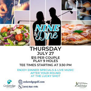 Guitarist strumming, glasses of wine, salad, pizza and a couple of golfers at twilight.
Nine & Dine
Thursday July 27.
$15 per couple for nine holes!
Enjoy dinner specials and live music after your round at Lucky Shot.
Tee Times start at 3:30pm.
To book a Tee time call: (970) 856-7781,
visit our website: www.cedaredgegolf.com
or drop by the Pro Shop.
