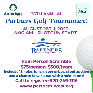 26th Annual Partners Golf Tournament. August 26. 8am shotgun start. four person scramble. $75 per person, $300 per team. includes 18 holes of golf, lunch, door prizes and the chance to win a car if you get a hole-in-one! Plus the opportunity to support this local non profit! To register call: (970) 249-1116 More information about Partners can be found here: www.partners-west.org. Sponsored by Alpine Bank & David & Gaynelle Mize.